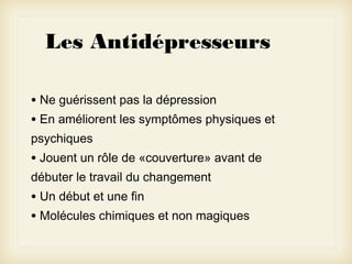 Les Antidépresseurs
• Ne guérissent pas la dépression
• En améliorent les symptômes physiques et
psychiques

• Jouent un rôle de «couverture» avant de
débuter le travail du changement

• Un début et une fin
• Molécules chimiques et non magiques

 