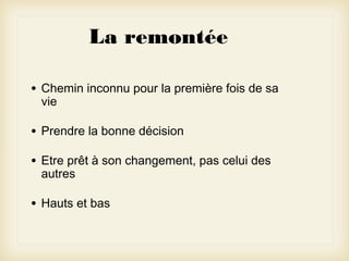 La remontée
•

Chemin inconnu pour la première fois de sa
vie

•

Prendre la bonne décision

•

Etre prêt à son changement, pas celui des
autres

•

Hauts et bas

 