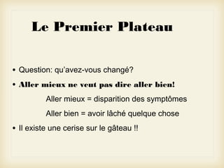 Le Premier Plateau
•
•

Question: qu’avez-vous changé?
Aller mieux ne veut pas dire aller bien!
Aller mieux = disparition des symptômes
Aller bien = avoir lâché quelque chose

•

Il existe une cerise sur le gâteau !!

 
