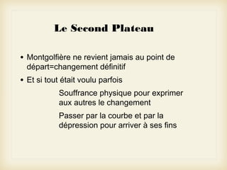 Le Second Plateau
•

Montgolfière ne revient jamais au point de
départ=changement définitif

•

Et si tout était voulu parfois
Souffrance physique pour exprimer
aux autres le changement
Passer par la courbe et par la
dépression pour arriver à ses fins

 