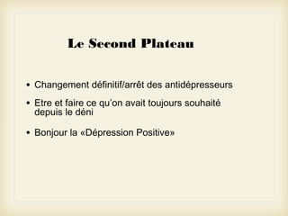 Le Second Plateau
•

Changement définitif/arrêt des antidépresseurs

•

Etre et faire ce qu’on avait toujours souhaité
depuis le déni

•

Bonjour la «Dépression Positive»

 