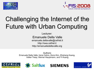 Challenging the Internet of the
Future with Urban Computing
Lecturer:

Emanuele Della Valle
emanuele.dellavalle@cefriel.it
http://swa.cefriel.it
http://emanueledellavalle.org
Authors:

Emanuele Della Valle, Irene Celino, Kono Kim, Zhisheng Huang,
Volker Tresp, Werner Hauptmann, and Yi Huang

 