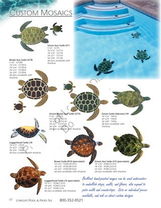Custom mosaiCs


                                    Green Sea Turtle GT7
                                    5”x5” GT75
                                    10”x10” GT710




                                                                                                      g
                                    18”x16” GT718
                                    24”x21” GT724




                                                                                                in
                                    36”x29” GT736
Brown Sea Turtle GT7B               all sizes available with




                                                                                           ut
5”x5” GT7B5                         shadow
10”x10” GT7B10
18”x16” GT7B18




                                                         t rib
24”x21” GT7B24
36”x29” GT7B36
all sizes available with




                                                      rin ist
shadow




                                                   ep D
                                                t r st
                                              no u ng
                                           D Lo



                                      Green/Brown Sea Turtle GT7G                       Green Turtle Sideview T49
                                      5”x5” GT7G5                                       18”x14” T4918
                                      10”x10” GT7G10                                    24”x19” T4924
                                   of




                                      18”x16” GT7G18                                    36”x29” T4936
                                      24”x21” GT7G24                                    all sizes available with
                                            o




                                      36”x29” GT7G36                                    shadow
                          ty




                                      all sizes available with shadow
                       er
              op




Loggerhead Turtle LT8
18”x13” LT818
24”X27” LT824
       Pr




36”x24” LT836
all sizes available with shadow



                                           Brown Turtle BT10 (porcelain)          Green Sea Turtle GT3 (porcelain)
                                           10”x10” PORCBT1010                     10”x10” PORCGT310
                                           18”x18” PORCBT1018                     18”x18” PORCGT318
                                           24”x24” PORCBT1024                     24”x24” PORCGT324
                                           all sizes available with shadow        all sizes available with shadow



                                  Loggerhead Turtle LT4 (porcelain)
                                                                        Brilliant hand-painted images can be used underwater
                                  10”x11” PORCLT410
                                  18”x20” PORCLT418                     to embellish steps, walls, and floors, also expand to
                                  24”x27” PORCLT24
                                  all sizes available with shadow       patio walls and countertops. Sets or individual pieces
                                                                        available, and ask us about custom designs.
57     Longust PooL  Patio tiLe                 800-352-0521
 