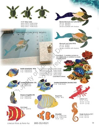 A                    B                   C



               5”x5” Baby Turtle                                          Blonde Mermaid and Turtle BMT48
               Baby Turtle A PORCST20A                                    38”x19” BMT4841
               Baby Turtle B PORCST21B                                    61”x29” BMT4861
               Baby Turtle C PORCST22C                                    all sizes available with shadow




                                                                                             g
          Mermaid and Turtle 38”x19” (MT4841)




                                                                                       in
                                                                                   ut
                                                 t rib
                                                                          Mermaid and Turtle MT48
                                                                          38”x19” MT4841
                                                                          61”x29” MT4861




                                              rin ist
                                                                          all sizes available with shadow




                                           ep D                      Coral Reef - 5 modular sections to
                                        t r st
                                                                     use individually or combine to create
                                                                     custom layouts
                                      no u ng
                                   D Lo



              Redfin Butterflyfish RF24   Coral Reef A 58”x33”    PORCCR30A
              5”x3” PORCRF245             Coral Reef B 21”x15”   PORCCR30B
              9”x6” PORCRF249             Coral Reef C 36”x24”    PORCCR30C
                                          Coral Reef D 22”x22”    PORCCR30D
                           of




                                          Coral Reef E 26”x29”    PROCCR30E
                                                                 Coral Reef E shown
                                    o
                 ty
              er




              Saddled Butterflyfish SF6                           Saddled Butterflyfish (double) SF6D
              5”x3” PORCSF65                                      9”x8” PORCSF6D9
              9”x5” PORCSF69
        op
  Pr




              Emperor Angelfish EF5
              4”x3” PORCEF54                                        Regal Fish
              8”x5” PORCEF58                                        33”x20” RF23
                                                                                                            Lobster LL11
                                                                                                            12”x7” L1112
                                                                                                            18”x10” LL1118
                                                                                                            26”x14” LL1126

              Red Angel
              18”x15” RA2018



                                                                    Clownfish                               Single Seahorse SS17
                                                                    5”x3” PORCCF95                          4”x12” SS1712
                                                                    8”x4” PORCCF98                          6”x18” SS1718
                                                                    10”x6” CL67


Longust PooL  Patio tiLe           800-352-0521                                                                              58
 