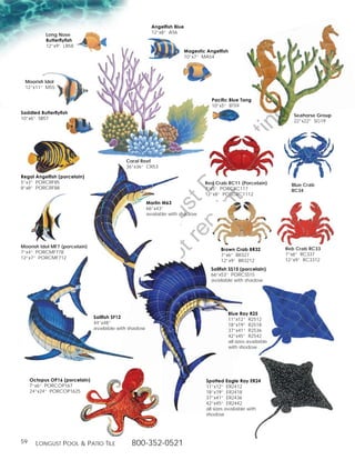Angelfish Blue
                                                          12”x8” A56
           Long Nose
           Butterflyfish
           12”x9” LB58
                                                                           Magestic Angelfish
                                                                           10”x7” MA54




 Moorish Idol
 12”x11” M55

                                                                                      Pacific Blue Tang
                                                                                      10”x5” BT59
Saddled Butterflyfish




                                                                                                             g
                                                                                                                         Seahorse Group
10”x6” SB57
                                                                                                                         22”x22” SG19




                                                                                                       in
                                                                                                ut
                                                         t rib
                                             Coral Reef
                                             36”x36” CR53




                                                      rin ist
Regal Angelfish (porcelain)
5”x3” PORCRF85                                                                     Red Crab RC11 (Porcelain)            Blue Crab


                                                   ep D
8”x8” PORCRF88                                                                     7”x5” PORCRC117                      BC34
                                                                                   12”x8” PORCRC1112
                                                t r st
                                                        Marlin M63
                                                        66”x43”
                                                        avalable with shadow
                                              no u ng
                                           D Lo



Moorish Idol MF7 (porcelain)                                                                                          Reb Crab RC33
                                                                                          Brown Crab BR32
7”x4” PORCMF778                                                                                                       7”x6” RC337
                                                                                          7”x6” BR327
12”x7” PORCMF712                                                                                                      12”x9” RC3312
                                                                                          12”x9” BR3212
                                   of




                                                                                      Sailfish SS15 (porcelain)
                                                                                      66”x53” PORCSS15
                                            o




                                                                                      available with shadow
                           ty
                        er
              op




                                                                                                Blue Ray R25
                                Sailfish SF12                                                   11”x12” R2512
                                44”x48”                                                         18”x19” R2518
                                available with shadow
       Pr




                                                                                                37”x41” R2536
                                                                                                42”x45” R2542
                                                                                                all sizes available
                                                                                                with shodow




     Octopus OP16 (porcelain)                                                       Spotted Eagle Ray ER24
     7”x6” PORCOP167                                                                11”x12” ER2412
     24”x24” PORCOP1625                                                             18”x19” ER2418
                                                                                    37”x41” ER2436
                                                                                    42”x45” ER2442
                                                                                    all sizes available with
                                                                                    shodow




59     Longust PooL  Patio tiLe               800-352-0521
 