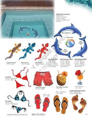 Dolphin Group (4 pcs)
                                                                          Small DG52
                                                                          Medium DG5236
                                                                          Large DG5252
                                                                          all sizes available with
                                                                          shadow




                                                                                               g
                                                                                      in
                                                                                    Blue Dolphin A




                                                                                  ut
                                                                                               Beach Ball




                                                  t rib
                                                                                                                    Blue
                                                                                                                   Dolphin




                                               rin ist
                                                                                                                      B




                                            ep D                                       Blue
                                                                                      Dolphin
                                         t r st
                                                                                         B
                                       no u ng

                                                            Beach Ball BB44       Blue Dolphin A BD42        Blue Dolphin B BD43
                                                            6”x6” BB446           21”x14” BD4221             27”x10” BD4327
 Leopard Gecko       Blue Gecko        Red Gecko            8”x8” BB448           36”x25” BD4236             41”x18” BD4342
                                    D Lo



 13”x5” LG82         13”x5” LG82B      13”x5” LG82R         12”x12” BB4412        52”x36” BD4252             60”x25” BD4460
                                                            all sizes available   all sizes available        all sizes available
                                                            with shadow           with shadow                with shadow
                            of
                                     o
                       ty
                    er




Red Bikini
25”x22” PORCRB33
25”x33” RB64
           op
     Pr




                                                                          Pineapple Cocktail                 Cocktail Drink
                                       Swimtrunks Red                                                        7”x6” CD1
                                       33”x16” ST68R                      7”x6” PC1
                                                                                                     Footprint FP32 (porcelain)
                                                                         Zories - Pair Brown         6”x6” PORCFP326
                                                                         4”x9” ZR65B                 10”x8” PORCFP3210
                                                  Zories - Pair
                                                  4”x9” ZR65



Blue Bikini
25”x33” FB69
27”x23” PORCFB34B




  Longust PooL  Patio tiLe         800-352-0521                                                                                  60
 