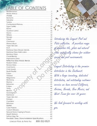 tabLe of Contents
Mediterraneo..............................................................................1
                      .
Mestre.Antica..............................................................................3
I Porfidi..........................................................................................5
Elements.......................................................................................7
Gibraltar.......................................................................................9
Tundra........................................................................................11
           .
Cumberland.Plateau. ..............................................................13
                                   .
Super.Saltillo...............................................................................14
IStone. ........................................................................................15
         .
Quatiere.Latino.........................................................................16




                                                                                                                       g
Aurea. ........................................................................................17
         .




                                                                                                                   in
WSlate........................................................................................18
Navajo........................................................................................19
                                                                                                       Introducing the Longust Pool and




                                                                                                               ut
Chisel..........................................................................................0
Cimmaron..................................................................................1




                                                                        t rib
Watercolours.............................................................................
Tropic.Isles.6x6...........................................................................3
                        .
                                                                                                       Patio collection. A peerless range



                                                                     rin ist
Etch.............................................................................................4
Rainbow.Glass.Mosaic.blends. ...............................................6
                                                  .
                                                                                                       of porcelain tile, glass and natural
                                                                  ep D
Rainbow.Glass.Solid.colors......................................................7
                                            .
Bamboo.Glass...........................................................................9
                                                                                                       stone specifically chosen for outdoor
                                                               t r st
Cristali.Blends.............................................................................9
Impressions.Glass. .....................................................................30
                            .
                                                                                                       spaces and pool environments.
                                                             no u

Reflective Glass Mosaic Blends...............................................3
                                                                  ng

Radiant.Glass............................................................................33
                       .
Renew.Glass..............................................................................35
                                                                                                       Longust Distributing is the premier
                                                          D Lo



Cool.Gems.................................................................................37
Cool.Jewels...............................................................................38
                   .
South Pacific..............................................................................39          distributor in the Southwest.
                                               of




Fusion..........................................................................................41
Trinidad.......................................................................................4      With a large inventory, dedicated
                                                           o
                               ty




Ridgestone.................................................................................43
Monterey. ..................................................................................44
               .                                                                                       distribution, and outstanding customer
                            er




Mariner.......................................................................................44
Bahamas....................................................................................45
                                                                                                       service we have served California,
                 op




Eclipse........................................................................................46
           .
Trinity...........................................................................................46
                                                                                                       Arizona, Nevada, New Mexico, and
       Pr




Illusions........................................................................................47
Sovereignty................................................................................49
Rainforest...................................................................................50        West Texas for over 35 years.
Tropic.Isles.3x3...........................................................................51
                        .
Pompei.......................................................................................5
Crystaline...................................................................................53
Marmore....................................................................................54          We look forward to working with
Starfish........................................................................................55
           .
Color.Palette.............................................................................56
                     .
Custom.Mosaics........................................................................57
                                                                                                       you.
Natural.Stone.Coping..Pavers..............................................61
Depth.Markers...........................................................................6
Safety.Edge.Tile.........................................................................6
Porcelain, Glass, Stone Installation Specifications................63
       Longust PooL  Patio tiLe                                800-352-0521

 