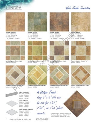 tundra                                                                               Wide Shade Variation




                                                                                          g
Tundra Autumn                   Tundra Ocean                Tundra Terrain                      Tundra Winter




                                                                                     in
6”x6” 1181011N                  6”x6” 1182011N              6”x6” 1183011N                      6”x6” 1184011N
12”x12” 1181051N                12”x12”1182051N             12”x12” 1183051N                    12”x12” 1184051N
18”x18”1181071                  18”x18” 1182071             18”x18” 1183071                     18”x18” 1184071




                                                                               ut
2”x2” mosaic 1181AT1            2”x2” mosaic 1182AT1        2”x2” mosaic 1183AT1                2”x2” mosaic 1184AT1




                                                     t rib
                                                  rin ist
                                               ep D
                                            t r st
                                          no u ng

Tundra Square Deco 6”x6”        Tundra Square Deco 6”x6”    Tundra Square Deco 6”x6”            Tundra Square Deco 6”x6”
Autumn TUN101                   Ocean TUN102                Terrain TUN103                      Winter TUN104
                                       D Lo
                                of
                                        o
                      ty
                   er
            op




Tundra Diamond Deco 6”x6”       Tundra Diamond Deco 6”x6”   Tundra Diamond Deco 6”x6”           Tundra Diamond Deco 6”x6”
Autumn TUN201                   Ocean TUN202                Terrain TUN203                      Winter TUN204
     Pr




                   3”x12” Bullnose
                   Autumn 1181591
                   Ocean 1182591
                                             A Unique Touch
                   Terrain 1183591
                   Winter 1184591            Any 6” x 6” tile can
                   6”x6” Bullnose
                   Autumn 1181801
                   Ocean 1182801
                   Terrain 1183801
                                             be cut for 1”x1”,
                   Winter 1184801

                   6”x6” Double Bullnose
                                             2”x2” , or 3”x3” glass
                   Autumn 1181811
                   Ocean 1182811
                   Terrain 1183811
                   Winter 1184811
                                             inserts          Tundra 6”x6” Terrain (1183011N)
                                                              features: Bamboo Glass 3”x3”
                                                              Chocolate/Caramel (BC1012)

11   Longust PooL  Patio tiLe             800-352-0521
 