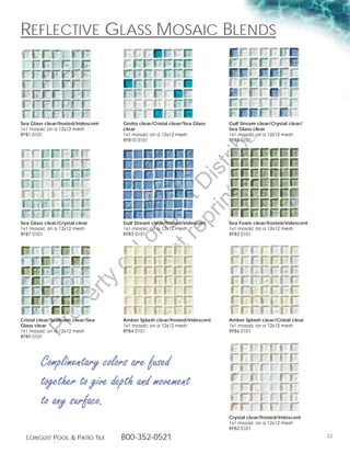 RefLective gLass Mosaic BLends




                                                                                        g
                                                                                   in
Sea Glass clear/frosted/iridescent    Grotto clear/Cristal clear/Sea Glass    Gulf Stream clear/Crystal clear/
1x1 mosaic on a 12x12 mesh            clear                                   Sea Glass clear
RFB1 0101                             1x1 mosaic on a 12x12 mesh              1x1 mosaic on a 12x12 mesh




                                                                              ut
                                      RFB10 0101                              RFB8 0101




                                                   t rib
                                                rin ist
                                             ep D
                                          t r st
                                        no u ng

Sea Glass clear/Crystal clear         Gulf Stream clear/frosted/iridescent    Sea Foam clear/frosted/iridescent
1x1 mosaic on a 12x12 mesh            1x1 mosaic on a 12x12 mesh              1x1 mosaic on a 12x12 mesh
RFB7 0101                             RFB3 0101                               RFB5 0101
                                     D Lo
                                     of
                                      o
                        ty
                     er
             op




Cristal clear/Seafoam clear/Sea       Amber Splash clear/frosted/iridescent   Amber Splash clear/Cristal clear
      Pr




Glass clear                           1x1 mosaic on a 12x12 mesh              1x1 mosaic on a 12x12 mesh
1x1 mosaic on a 12x12 mesh            RFB4 0101                               RFB6 0101
RFB9 0101




        Complimentary colors are fused
        together to give depth and movement
        to any surface.
                                                                              Crystal clear/frosted/iridescent
                                                                              1x1 mosaic on a 12x12 mesh
                                                                              RFB2 0101

  Longust PooL  Patio tiLe           800-352-0521                                                                32
 