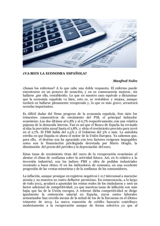 ¿VA BIEN LA ECONOMIA ESPAÑOLA?
Manfred Nolte
¿Sanan los enfermos? A lo que cabe una doble respuesta. El enfermo puede
encontrarse en un proceso de sanación, y en su consecuencia mejorar, sin
hallarse ,por ello, restablecido. Lo que en nuestro caso equivale a dictaminar
que la economía española va bien, esto es, se restablece y mejora, aunque
tardará en hallarse plenamente recuperada y, lo que es más grave, arrastrará
secuelas importantes.
Es difícil dudar del firme progreso de la economía española. Son siete los
trimestres consecutivos de crecimiento del PIB, el principal indicador
económico. Los dos últimos al 0,8% y al 0,7% respectivamente, con una relativa
pujanza de la demanda interna. Tan es así que el Banco de España ha revisado
al alza la previsión anual hasta el 2,8%, y sitúa el crecimiento previsto para 2016
en el 2,7%. El FMI habla del 2,5% y el Gobierno del 3% o más. La anécdota
estriba en que España es ahora el motor de la Unión Europea. Ya sabemos que,
para ello, el destino nos ha agraciado con tres factores exógenos impagables
como son la financiación privilegiada decretada por Mario Draghi, la
disminución del precio del petróleo y la depreciación del euro.
Estas tasas de crecimiento tiran del carro de la recuperación económica al
alentar el clima de confianza sobre la actividad futura. Así, en lo relativo a la
inversión industrial, con los índices PMI y cifra de pedidos industriales
creciendo a buen ritmo. O en los indicadores de consumo, en una excelente
progresión de las ventas minoristas y de la confianza de los consumidores.
La inflación, aunque prosigue en registros negativos (-0,7 interanual a marzo)se
atenúa y no muestra su rostro deflactor pernicioso. En consecuencia, a lo largo
de todo 2015, ayudará a apuntalar las rentas reales de los ciudadanos y será un
factor adicional de competitividad, ya que nuestras tasas de inflación son más
bajas que las de la Unión europea. A reforzar dicha competitividad se dirige
igualmente la contención salarial en España, cuyos costes laborales
armonizados han crecido menos de la mitad de los de la Eurozona en el último
trimestre de 2014. La nueva concesión de crédito bancario contribuye
modestamente a la recuperación aunque de forma selectiva ya que al
 