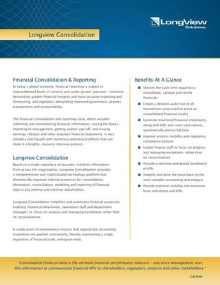 Longview Consolidation
Benefits At A Glance
n Shorten the cycle time required to
consolidate, validate and certify
financials
n Create a detailed audit trail of all
transactions processed to arrive at
consolidated financial results
n Generate structured financial statements,
along with KPIs and score card reports,
automatically and in real-time
n Improve process visibility and regulatory
compliance posture
n Enable finance staff to focus on analysis
and managing exceptions, rather than on
reconciliations
n Provide real-time, interactive information
anytime, anywhere via dashboards and
reporting on the web or on mobile
devices
n Simplify and drive the most basic to the
most complex accounting and analysis
n Provide real-time visibility into variances
from milestones and KPIs.
Financial Consolidation & Reporting
In today’s global economy, financial reporting is subject to
unprecedented levels of scrutiny and under greater pressure – investors
demanding greater financial integrity and more accurate reporting and
forecasting, and regulators demanding improved governance, process
transparency and accountability.
The financial consolidation and reporting cycle, which includes
collecting and consolidating financial information, closing the books,
reporting to management, getting auditor sign-off, and issuing earnings
releases and other statutory financial statements, is very complex and
fraught with numerous potential problems that can
make it a lengthy, resource intensive process.
Longview Consolidation
Based on a single repository of accurate, real-time information
from across the organization, Longview Consolidation provides
a comprehensive and sophisticated technology platform that
dramatically improves internal processes for consolidation,
elimination, reconciliation, modeling and reporting of financial
data to key internal and external stakeholders.
Longview Consolidation simplifies and automates financial processes,
enabling finance professionals, operations staff and department
managers to focus on analysis and managing exceptions rather than
on reconciliations.
A single point of maintenance ensures that appropriate accounting
treatments are applied consistently, thereby maintaining a single
repository of financial truth, enterprise-wide.
“Consolidated financial data is the ultimate financial performance measure – executive management uses
this information to communicate financial KPIs to shareholders, regulators, analysts and other stakeholders.”
Gartner
 