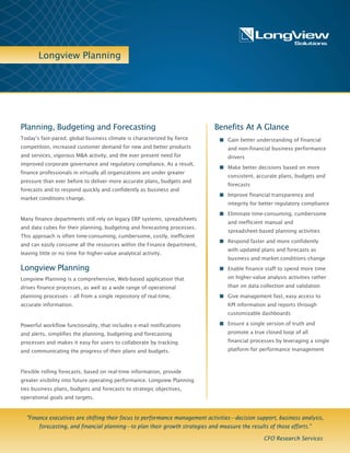 Longview Planning
Benefits At A Glance
n Gain better understanding of financial
and non-financial business performance
drivers
n Make better decisions based on more
consistent, accurate plans, budgets and
forecasts
n Improve financial transparency and
integrity for better regulatory
compliance
n Eliminate time-consuming, cumbersome
and inefficient manual and
spreadsheet-based planning activities
n Respond faster and more confidently
with updated plans and forecasts as
business and market conditions change
n Enable finance staff to spend more time
on higher-value analysis activities rather
than on data collection and validation
n Give management fast, easy access to
KPI information and reports through
customizable dashboards
n Ensure a single version of truth and
promote a true closed loop of all
financial processes by leveraging a
single platform for performance
management
n Provide real-time, interactive information
anytime, anywhere via dashboards and
reporting on the web or on mobile devices
Planning, Budgeting and Forecasting
Today’s fast-paced, global business climate is characterized by fierce
competition, increased customer demand for new and better products
and services, vigorous M&A activity, and the ever present need for
improved corporate governance and regulatory compliance. As a result,
finance professionals in virtually all organizations are under greater
pressure than ever before to deliver more accurate plans, budgets and
forecasts and to respond quickly and confidently as business and
market conditions change.
Many finance departments still rely on legacy ERP systems, spreadsheets
and data cubes for their planning, budgeting and forecasting processes.
This approach is often time-consuming, cumbersome, costly, inefficient
and can easily consume all the resources within the Finance department,
leaving little or no time for higher-value analytical activity.
Longview Planning
Longview Planning is a comprehensive, Web-based application that
drives finance processes, as well as a wide range of operational
planning processes – all from a single repository of real-time,
accurate information.
Powerful workflow functionality, that includes e-mail notifications
and alerts, simplifies the planning, budgeting and forecasting
processes and makes it easy for users to collaborate by tracking
and communicating the progress of their plans and budgets.
Flexible rolling forecasts, based on real-time information, provide
greater visibility into future operating performance. Longview Planning
ties business plans, budgets and forecasts to strategic objectives,
operational goals and targets.
"Finance executives are shifting their focus to performance management activities—decision support, business analysis,
forecasting, and financial planning—to plan their growth strategies and measure the results of those efforts."
CFO Research Services
 