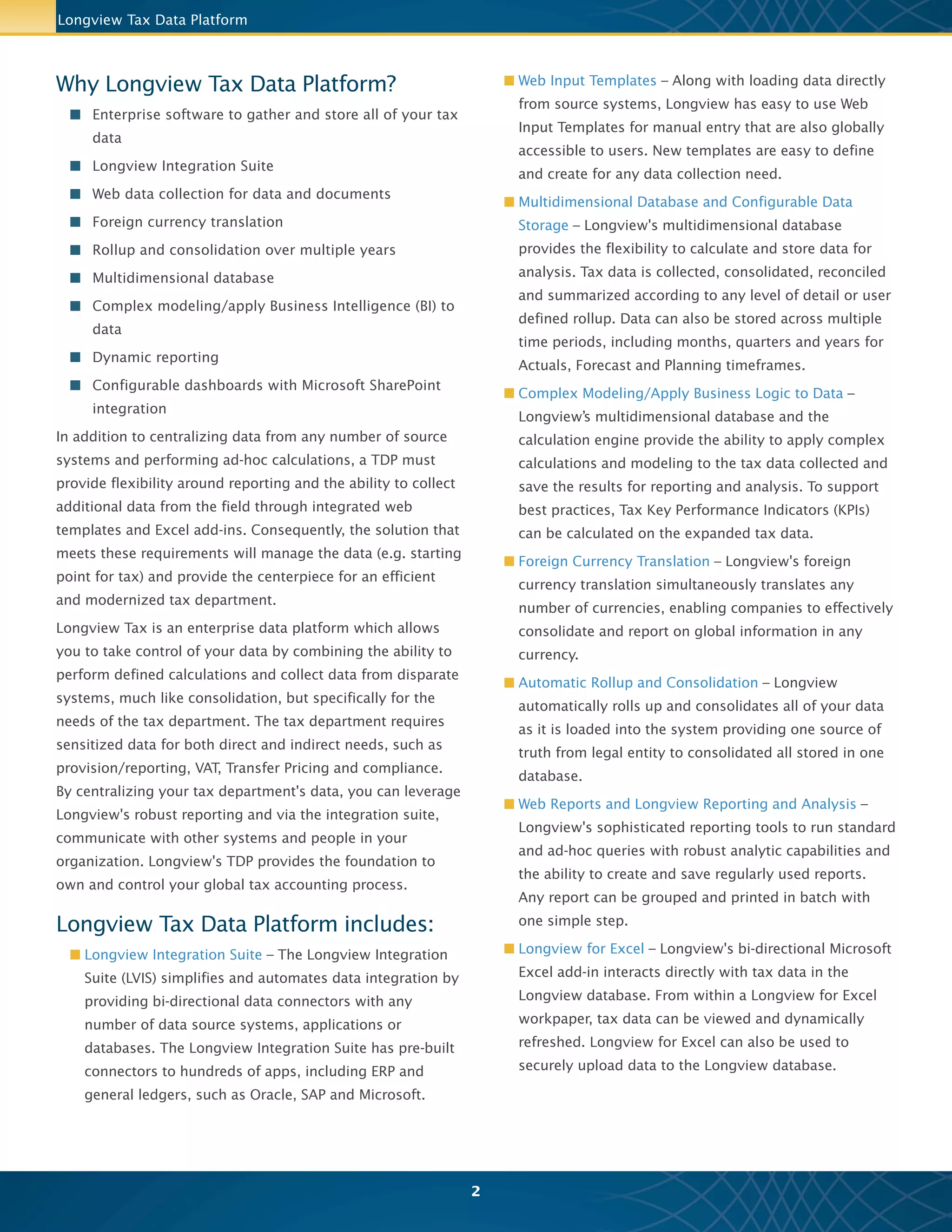 n Multidimensional Database and Configurable Data
Storage – Collect, consolidate, reconcile and summarize
data at any level of detail and in any rollup you choose
to define. Store data across multiple time periods –
including months, quarters and years – for actuals, as
well as the forecast and planning timeframes.
n Complex Modeling/Business Logic – Apply complex
calculations and modeling to your tax data and save the
results for reporting and analysis. Calculate key
performance indicators (KPIs) for tax.
n Foreign Currency Translation – Simultaneously translate
any number of currencies for global consolidation and
reporting.
n Automatic Rollup and Consolidation – Build one source
of truth for all views, from legal entity to consolidated,
with tax data stored in a single database.
n Web Reports and Longview Reporting and Analysis –
Run standard reports and ad-hoc queries to create and
save regularly used reports. Group reports and print
them in batch with one simple step.
n Longview for Excel – Integrate data from Microsoft Excel
spreadsheets into your Longview database. Easily view
and refresh your tax data in the familiar Excel format
through a Longview for Excel workpaper.
n Document Repository – Attach and view documents in
web data collection templates and web reports.
n Workflow – Track progress and status at every level of
the process.
Longview Tax Data Platform
2
n Microsoft SharePoint Integration – View Longview
dashboard panels in a Microsoft SharePoint dashboard
via links to web input templates and web reports, the
Longview document repository, and graphs, tables,
and KPIs.
n Business Intelligence (BI) Integration – Connect with any
third-party BI or reporting tool such as MicroStrategy,
Cognos, Business Objects/Crystal, and Microsoft
PowerPivot.
n Mobile Dashboards – Longview dashboards and reports
are mobile, allowing you to access your time sensitive
tax data and reports from anywhere you go!
The Longview Tax Advantage
n A single, centralized starting point for tax data
management, as well as reporting and analysis
n Improved visibility due to seamless integration with
your G/Ls and tax compliance systems
n Less time spent manually gathering data, more time
available for value added analysis
n Improved efficiency through standardized and
automated tax calculations
n Advanced analytics that help you energize planning
and strategy
Full 360 degree view of the tax data in on location
Longview Tax on the go!
 