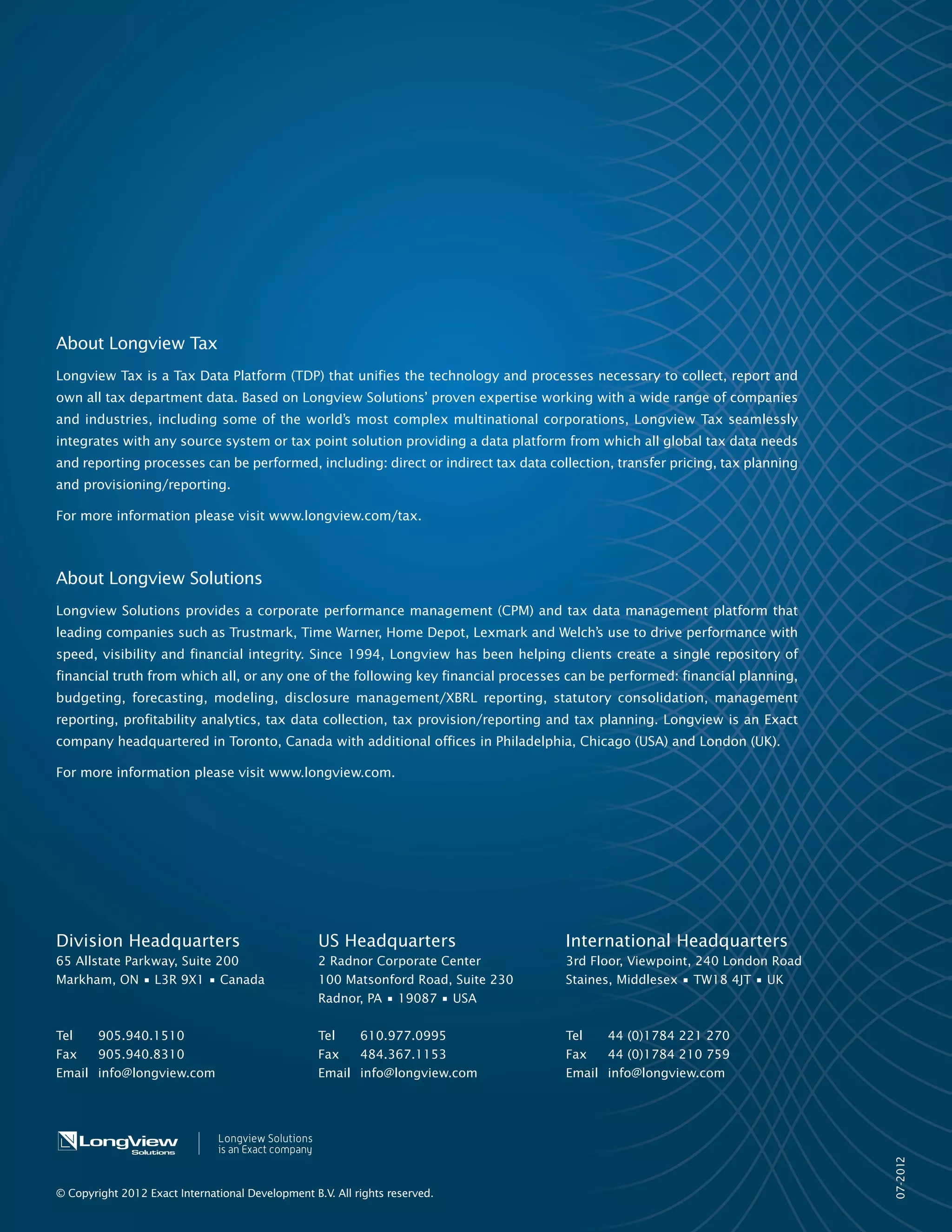 11/2012
About Longview Solutions
Longview Solutions provides a corporate performance management (CPM) and tax data management platform that leading companies
such as Aon, Brunswick, Lexmark, The Home Depot and Trustmark use to drive performance with speed, visibility and financial integrity.
Since 1994, Longview has been helping clients create a single repository of financial truth from which all, or any one of the following
key financial processes can be performed: financial planning, budgeting, forecasting, modeling, disclosure management/XBRL reporting,
statutory consolidation, management reporting, profitability analytics, tax data collection, tax provision/reporting and tax planning.
Longview is headquartered in Toronto, Canada with additional offices in Philadelphia, Chicago (USA), London (UK), and Amsterdam
(NL).
For more information please visit www.longview.com.
Division Headquarters US Headquarters UK Headquarters Netherlands Headquarters
65 Allstate Parkway, Suite 200
Markham, ON • L3R 9X1 • Canada
2 Radnor Corporate Center
100 Matsonford Road, Suite 230
Radnor, PA • 19087 • USA
Nexus House, Station Road,
Egham, Surrey
TW20 9LB• UK
WTC The Hague, 16th floor
Prinses Margrietplantsoen 46, 2595
BR The Hague, The Netherlands
Tel 905.940.1510 Tel 610.977.0995 Tel 905.940.1510 Tel +31 (0)854884 783
Fax 905.940.8310 Fax 484.367.1153 Fax 905.940.8310 Fax +31 (0) 854884 782
Email info@longview.com Email info@longview.com Email info@longview.com Email info@longview.com
© Copyright 2012 Longview Solutions. All rights reserved.
 