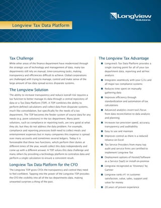 Longview Tax Data Platform
Longview Tax Data Platform’s powerful
calculation engine generates all of the defined
and ad-hoc calculations you need, for indirect
as well as direct taxes, and for every tax
process, from provision to compliance.
One data repository, one calculation, one
result… the right result.
Longview Tax Data Platform
includes:
n Longview Integration Suite – The platform
is an enterprise-grade application that
provides security, flexibility, and
scalability.
n Longview Integration Suite – Centralize
any number of data source systems,
databases and applications – including
ERP/general ledgers such as Oracle, SAP
and Microsoft or feed any point solutions
such as compliance or provision – via
Longview’s bi-directional connectors.
n Web Input Templates – Collect
standardized, manually entered data from
users anywhere in the world via the web.
New templates are easy to define and
create for any data collection need.
The Tax Challenge
Finance departments have made giant strides in applying technology to
the task of controlling their data in recent years, but tax functions have
not kept pace. Track the tax processes in any large organization and too
often what you will find is a heavy reliance on manual methods for data
input, retrieval and reconciliation; duplicative, ad-hoc number hunts;
and endless back-tracking and fire-drills – in short, a maze of
semi-automated efforts, poorly coordinated with each other and with
the business at large.
Where efficiency is impeded, so is transparency. Tax is perhaps the most
important interface between business and government, and it’s rife with
risk. As pressures on companies continue to escalate, confidence in the
timeliness and accuracy of their tax numbers remains elusive for many
CFOs and tax directors.
Why Longview Tax Data Platform?
“How do I increase efficiency? How do I get more visibility into my data?
How do I reduce risk?” For many tax leaders, these are increasingly
urgent questions, and for all three the answer is the same: A truly
effective solution must start with a central repository for tax data.
Longview Tax Data Platform integrates, stores, and distributes data
from widely disparate systems. Think of it as Tax Data Central – similar
to your organization’s consolidation system, but specifically for the
needs of tax.
Your point solutions may be great at what they do but can they talk to
each other? With Longview Tax Data Platform, they can. Do you have
multiple ledgers? Longview Tax Data Platform stores all your tax data
so that all of your crucial tax numbers are available from a single
location anytime you need them.
 