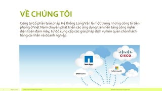 VỀ CHÚNG TÔI 
CôngtyCổphầnGiảiphápHệthốngLong Vânlàmộttrongnhữngcôngtytiênphongở ViệtNam chuyênpháttriểncácứngdụngtrênnềntảngcôngnghệđiệntoánđámmây, từđócungcấpcácgiảiphápdịchvụliênquanchokháchhàngcánhânvàdoanhnghiệp. 
Sep 01, 2014 LONG VAN SYSTEM SOLUTIONS Website: http://2 www.longvan.net 
 