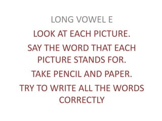 LONG VOWEL E 
LOOK AT EACH PICTURE. 
SAY THE WORD THAT EACH 
PICTURE STANDS FOR. 
TAKE PENCIL AND PAPER. 
TRY TO WRITE ALL THE WORDS 
CORRECTLY 
 