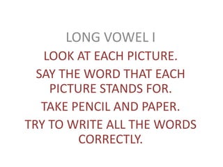 LONG VOWEL I
LOOK AT EACH PICTURE.
SAY THE WORD THAT EACH
PICTURE STANDS FOR.
TAKE PENCIL AND PAPER.
TRY TO WRITE ALL THE WORDS
CORRECTLY.
 