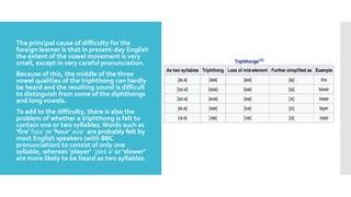 
 The principal cause of difficulty for the
foreign learner is that in present-day English
the extent of the vowel movement is very
small, except in very careful pronunciation.
 Because of this, the middle of the three
vowel qualities of the triphthong can hardly
be heard and the resulting sound is difficult
to distinguish from some of the diphthongs
and long vowels.
 To add to the difficulty, there is also the
problem of whether a triphthong is felt to
contain one or two syllables.Words such as
‘fire’ faɪər or ‘hour’ aʊər are probably felt by
most English speakers (with BBC
pronunciation) to consist of only one
syllable, whereas ‘player’ ˈpleɪ·ər or ‘slower’
are more likely to be heard as two syllables.
 