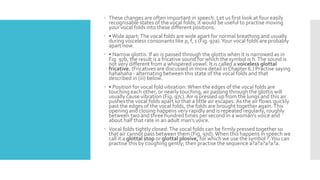  These changes are often important in speech. Let us first look at four easily
recognisable states of the vocal folds; it would be useful to practise moving
your vocal folds into these different positions.
 •Wide apart:The vocal folds are wide apart for normal breathing and usually
during voiceless consonants like p, f, s (Fig. 97a).Your vocal folds are probably
apart now.
 • Narrow glottis: If air is passed through the glottis when it is narrowed as in
Fig. 97b, the result is a fricative sound for which the symbol is h.The sound is
not very different from a whispered vowel. It is called a voiceless glottal
fricative. (Fricatives are discussed in more detail in Chapter 6.) Practise saying
hahahaha - alternating between this state of the vocal folds and that
described in (iii) below.
 • Position for vocal fold vibration:When the edges of the vocal folds are
touching each other, or nearly touching, air passing through the glottis will
usually cause vibration (Fig. 97c). Air is pressed up from the lungs and this air
pushes the vocal folds apart so that a little air escapes. As the air flows quickly
past the edges of the vocal folds, the folds are brought together again.This
opening and closing happens very rapidly and is repeated regularly, roughly
between two and three hundred times per second in a woman's voice and
about half that rate in an adult man's voice.
 Vocal folds tightly closed:The vocal folds can be firmly pressed together so
that air cannot pass between them (Fig. 97d).When this happens in speech we
call it a glottal stop or glottal plosive, for which we use the symbol ?.You can
practise this by coughing gently; then practise the sequence a?a?a?a?a?a.
 