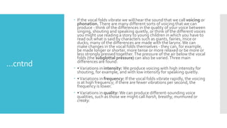 …cntnd
 If the vocal folds vibrate we will hear the sound that we call voicing or
phonation. There are many different sorts of voicing that we can
produce - think of the differences in the quality of your voice between
singing, shouting and speaking quietly, or think of the different voices
you might use reading a story to young children in which you have to
read out what is said by characters such as giants, fairies, mice or
ducks; many of the differences are made with the larynx.We can
make changes in the vocal folds themselves - they can, for example,
be made longer or shorter, more tense or more relaxed or be more or
less strongly pressed together.The pressure of the air below the vocal
folds (the subglottal pressure) can also be varied.Three main
differences are found:
 •Variations in intensity: We produce voicing with high intensity for
shouting, for example, and with low intensity for speaking quietly.
 •Variations in frequency: If the vocal folds vibrate rapidly, the voicing
is at high frequency; if there are fewer vibrations per second, the
frequency is lower.
 •Variations in quality: We can produce different-sounding voice
qualities, such as those we might call harsh, breathy, murmured or
creaky.
 