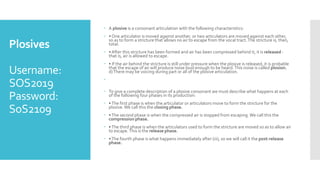 Plosives
Username:
SOS2019
Password:
SoS2109
 A plosive is a consonant articulation with the following characteristics:
 • One articulator is moved against another, or two articulators are moved against each other,
so as to form a stricture that allows no air to escape from the vocal tract.The stricture is, then,
total.
 • After this stricture has been formed and air has been compressed behind it, it is released -
that is, air is allowed to escape.
 • If the air behind the stricture is still under pressure when the plosive is released, it is probable
that the escape of air will produce noise loud enough to be heard.This noise is called plosion.
d)There may be voicing during part or all of the plosive articulation.

 To give a complete description of a plosive consonant we must describe what happens at each
of the following four phases in its production:
 •The first phase is when the articulator or articulators move to form the stricture for the
plosive.We call this the closing phase.
 •The second phase is when the compressed air is stopped from escaping.We call this the
compression phase.
 •The third phase is when the articulators used to form the stricture are moved so as to allow air
to escape.This is the release phase.
 •The fourth phase is what happens immediately after (iii), so we will call it the post-release
phase.
 