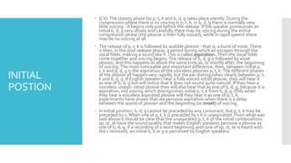 INITIAL
POSTION
 (CV):The closing phase for p, t, k and b, d, g takes place silently. During the
compression phase there is no voicing in p, t, k; in b, d, g there is normally very
little voicing - it begins only just before the release. If the speaker pronounces an
initial b, d, g very slowly and carefully there may be voicing during the entire
compression phase (the plosive is then fully voiced), while in rapid speech there
may be no voicing at all.
 The release of p, t, k is followed by audible plosion - that is, a burst of noise.There
is then, in the post-release phase, a period during which air escapes through the
vocal folds, making a sound like h.This is called aspiration. Then the vocal folds
come together and voicing begins. The release of b, d, g is followed by weak
plosion, and this happens at about the same time as, or shortly after, the beginning
of voicing.The most noticeable and important difference, then, between initial p,
t, k and b, d, g is the aspiration of the voiceless plosives p, t, k.The different phases
of the plosive all happen very rapidly, but the ear distinguishes clearly between p, t,
k and b, d, g. If English speakers hear a fully voiced initial plosive, they will hear it
as one of b, d, g but will notice that it does not sound quite natural. If they hear a
voiceless unaspi- rated plosive they will also hear that as one of b, d, g, because it is
aspiration, not voicing which distinguishes initial p, t, k from b, d, g. Only when
they hear a voiceless aspirated plosive will they hear it as one of p, t, k;
experiments have shown that we perceive aspiration when there is a delay
between the sound of plosion and the beginning (or onset) of voicing.
 In initial position, b, d, g cannot be preceded by any consonant, but p, t, k may be
preceded by s. When one of p, t, k is preceded by s it is unaspirated. From what was
said above it should be clear that the unaspirated p, t, k of the initial combinations
sp, st, sk have the sound quality that makes English speakers perceive a plosive as
one of b, d, g; if a recording of a word beginning with one of sp, st, sk is heard with
the s removed, an initial b, d or g is perceived by English speakers.
 