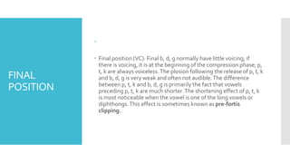 FINAL
POSITION

 Final position (VC): Final b, d, g normally have little voicing; if
there is voicing, it is at the beginning of the compression phase; p,
t, k are always voiceless.The plosion following the release of p, t, k
and b, d, g is very weak and often not audible.The difference
between p, t, k and b, d, g is primarily the fact that vowels
preceding p, t, k are much shorter.The shortening effect of p, t, k
is most noticeable when the vowel is one of the long vowels or
diphthongs.This effect is sometimes known as pre-fortis
clipping.
 