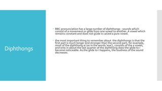 Diphthongs
 BBC pronunciation has a large number of diphthongs - sounds which
consist of a movement or glide from one vowel to another. A vowel which
remains constant and does not gUde is caUed a pure vowel.
 the most important thing to remember about the diphthongs is that the
first part is much longer and stronger than the second part; for example,
most of the diphthong ai (as in the words ‘eye’), consists of the a vowel,
and only in about the last quarter of the diphthong does the glide to i
become noticeable.As the glide to i happens, the loudness of the sound
decreases.
 
