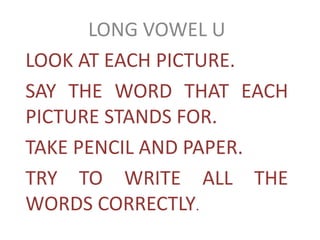 LONG VOWEL U
LOOK AT EACH PICTURE.
SAY THE WORD THAT EACH
PICTURE STANDS FOR.
TAKE PENCIL AND PAPER.
TRY TO WRITE ALL THE
WORDS CORRECTLY.
 