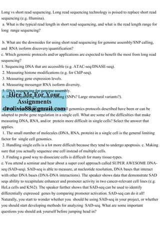 Long vs short read sequencing. Long read sequencing technology is poised to replace short read
sequencing (e.g. Illumina).
a. What is the typical read length in short read sequencing, and what is the read length range for
long range sequencing?
b. What are the downsides for using short read sequencing for genome assembly/SNP calling,
and RNA isoform discovery/quantification?
c. Which genomic protocols and/or applications are expected to benefit the most from long read
sequencing?
1. Sequencing DNA that are accessible (e.g. ATAC-seq/DNASE-seq).
2. Measuring histone modifications (e.g. for ChIP-seq).
3. Measuring gene expression levels.
4. Measuring messenger RNA isoform diversity.
5. DNA sequencing for genome assembly.
6. DNA sequencing for variant calling (SNPs? Large structural variants?).
d. Bulk versus single cell. Most if not all genomics protocols described have been or can be
adapted to probe gene regulation in a single cell. What are some of the difficulties that make
measuring DNA, RNA, and/or protein more difficult in single cells? Select the answer that
applies.
1. The small number of molecules (DNA, RNA, protein) in a single cell is the general limiting
factor for single cell genomics.
2. Handling single cells is a lot more difficult because they tend to undergo apoptosis. c. Making
sure that you actually sequence one cell instead of multiple cells.
3. Finding a good way to dissociate cells is difficult for many tissue-types.
e. You attend a seminar and hear about a super cool approach called SUPER AWESOME DNA-
seq (SAD-seq). SAD-seq is able to measure, at nucleotide resolution, DNA bases that interact
with other DNA bases (DNA-DNA interactions). The speaker shows data that demonstrate SAD
seqs ability to recapitulate enhancer and promoter activity in two cancer-relevant cell lines (e.g.
HeLa cells and K562). The speaker further shows that SAD-seq can be used to identify
differentially expressed genes by comparing promoter activation. SAD-seq can do it all!
Naturally, you start to wonder whether you should be using SAD-seq in your project, or whether
you should start developing methods for analyzing SAD-seq. What are some important
questions you should ask yourself before jumping head in?
 