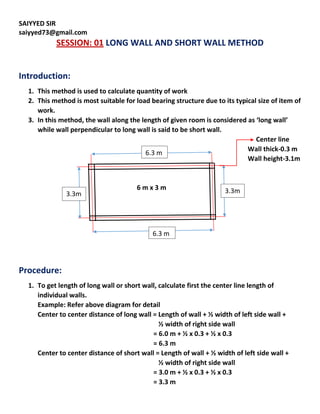 SAIYYED SIR
saiyyed73@gmail.com
SESSION: 01 LONG WALL AND SHORT WALL METHOD
Introduction:
1. This method is used to calculate quantity of work
2. This method is most suitable for load bearing structure due to its typical size of item of
work.
3. In this method, the wall along the length of given room is considered as ‘long wall’
while wall perpendicular to long wall is said to be short wall.
Center line
Wall thick-0.3 m
Wall height-3.1m
6 m x 3 m
Procedure:
1. To get length of long wall or short wall, calculate first the center line length of
individual walls.
Example: Refer above diagram for detail
Center to center distance of long wall = Length of wall + ½ width of left side wall +
½ width of right side wall
= 6.0 m + ½ x 0.3 + ½ x 0.3
= 6.3 m
Center to center distance of short wall = Length of wall + ½ width of left side wall +
½ width of right side wall
= 3.0 m + ½ x 0.3 + ½ x 0.3
= 3.3 m
6.3 m
6.3 m
3.3m
m
3.3m
 