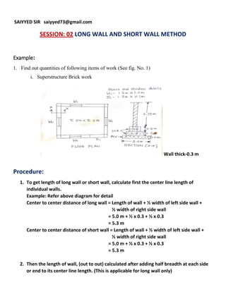 SAIYYED SIR saiyyed73@gmail.com
SESSION: 02 LONG WALL AND SHORT WALL METHOD
Example:
1. Find out quantities of following items of work (See fig. No. 1)
i. Superstructure Brick work
Wall thick-0.3 m
Procedure:
1. To get length of long wall or short wall, calculate first the center line length of
individual walls.
Example: Refer above diagram for detail
Center to center distance of long wall = Length of wall + ½ width of left side wall +
½ width of right side wall
= 5.0 m + ½ x 0.3 + ½ x 0.3
= 5.3 m
Center to center distance of short wall = Length of wall + ½ width of left side wall +
½ width of right side wall
= 5.0 m + ½ x 0.3 + ½ x 0.3
= 5.3 m
2. Then the length of wall, (out to out) calculated after adding half breadth at each side
or end to its center line length. (This is applicable for long wall only)
 
