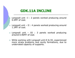 GDK.11A INCLINE
Longwall unit –I : 2 panels worked producing around
0.5MT of coal.

Longwall unit – II : 4 panels worked p...