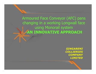 Armoured Face Conveyor (AFC) pans
changing in a working Longwall face
      using Monorail system
  -AN INNOVATIVE APPROACH



                       SINGARENI
                       COLLIERIES
                         COMPANY
                          LIMITED
 