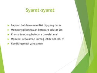 Syarat-syarat

   Lapisan batubara memiliki dip yang datar
   Mempunyai ketebalan batubara sekitar 2m
   Khusus tambang batubara bawah tanah
   Memiliki kedalaman kurang lebih 100-300 m
   Kondisi geologi yang aman
 