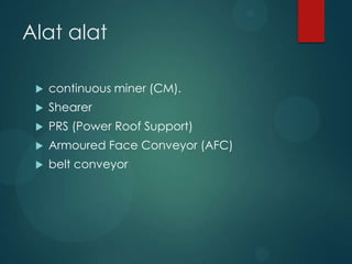 Alat alat

    continuous miner (CM).
    Shearer
    PRS (Power Roof Support)
    Armoured Face Conveyor (AFC)
    belt conveyor
 