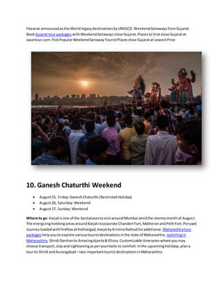 likewise announcedasthe WorldlegacydestinationsbyUNESCO.WeekendGetawaysfromGujarat-
Book Gujarat tour packages withWeekendGetawaysclose Gujarat,PlacestoVisitclose Gujaratat
swantour.com.PickPopularWeekendGetawayTouristPlacesclose Gujaratat LowestPrice
10. Ganesh Chaturthi Weekend
 August25, Friday:GaneshChaturthi (RestrictedHoliday)
 August26, Saturday:Weekend
 August27, Sunday:Weekend
Where to go: Karjatis one of the bestplacestovisitaroundMumbai amidthe stormymonthof August.
The energizingtrekkingareasaroundKarjatincorporate Chanderi Fort,MatheranandPethFort.Perused
JourneyloadedwithfirefliesatKothaligad,KarjatbyKristineRathodforadditional. Maharashtratour
packageshelpyouto explore varioustouristdestinationsinthe state of Maharashtra. Jyotirlingin
Maharashtra, Shirdi Darshanto AmazingAjanta& Ellora.Customizable itinerarieswhere youmay
choose transport,stayand sightseeingasperyourtaste to comfort.Inthe upcomingholidays,plana
tour to Shirdi andAurangabad – two importanttouristdestinationsinMaharashtra.
 