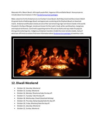 WaynaduHills,Marari Beach,Athirapallywaterfalls,VagamonHillsandBekal Beach.Honeymooners
include above touristplacesintheir Keralahoneymoonpackages.
Make a beeline forthe AndamanstovisitCorbyn'sCove Beach,NorthBayIslandandRossIsland.Watch
the grand dusk at Radhanagar Beach andappreciate snorkelingatthe ElephantBeachonHavelock
Island. AndamanandNicobarislandsare one of the lastremainingvirginrainforestislandsinthe world.
Situatedinthe Bay of Bengal, islandsare knownfortheirpalm-lined,white-sandbeaches,mangroves
and tropical rainforests.Coral reefssupportingmarine life suchassharksand raysmake forpopular
divingandsnorkelingsites.IndigenousAndamanIslandersinhabitthe more remote islands,manyof
whichare off limitstovisitors findmore informationabout Andamantourpackages atswantour.com.
12. Diwali Weekend
 October14, Saturday:Weekend
 October15, Sunday:Weekend
 October16, Monday:Dhanteras/take the dayoff.
 October17, Tuesday:Take the day off.
 October18, Wednesday:Diwali(GazettedHoliday)
 October19, Thursday:Balipratipada/takethe dayoff.
 October20, Friday:Bhaidooj/takethe dayoff.
 October21, Saturday:Weekend
 October22, Sunday:Weekend
 