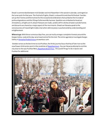 Diwali iscommendedbetweenmid-Octoberandmid-Novemberinthe westerncalendar,contingenton
the lunarcycle forthat year.The Festival of Lights,Diwali,isabeautiful andcheerful festival.Families
setup theirhomesandthemselvesforthe exceptionalcelebrationsthatsymbolize the triumphof
profoundgoodnessandthe liftingof otherworldlyhaziness.Sparklersare embarkedtoheadout
shrewdness,oillightsare lit,bloomfestoonsare made,candlesdriftindishesof wateroutside homes
and dessertsare sharedasa majoraspectof the merriments.Diwali canlikewisespeaktothe
consciousnessof inwardlightinsideamanwhenobliviousnessispushedasidebyunderstandingand
enlightenment
Where to go: Withthese numerousdaysfree,youcanreallyarrange a complete itineraryaroundthe
Kangra Valley.Lookatthisday-wise travelcontrol forthe trek:The entire agendatoinvestigate Kangra
Valleyin Himachal Pradeshtours atswantour.com.
Octoberservesas the besttime tovisitPushkar,the Hindujourneyfocusthathasof late risenasthe
newflowerchildcenterpointinthe conditionof Rajasthantours.Youcan likewiseattempttovisitthe
cityclose to the epicPushkarMela.RajasthanDesertTour , Perused8 ThingsTo Do inAjmerand
Pushkarfor additional.
 