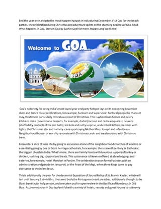 End the year witha tripto the most happeningspotinIndiaduringDecember.VisitGoaforthe beach
parties,the celebrationduringChristmasandadventuresportsonthe stunningbeachesof Goa.Read
What happensinGoa, staysinGoa bySachin Goel formore.Happy LongWeekend!
Goa's notoriety forbeingIndia'smostlovedyear-endpartyhotspotlaysonitsenergizingbeachside
clubsand Dance musiccelebrations,forexample,SunburnandSupersonic.Forlocal people be thatasit
may,thistime isparticularlycritical asa resultof Christmas.ThisiswhenGoanhomesandpastry
kitchensmake conventional desserts,forexample,dodol(coconutandcashew squares),neureos
(stuffeddryproductsof the soil balls),kol-kolsandnuttysurprise,andembellishtheirpremiseswith
lights,the Christmasstarand nativityscenesportrayingMotherMary,JosephandinfantJesus.
Neighborhoodhousesof worshipresonate withChristmascarolsandare decoratedwithChristmas
trees.
Encountera slice of local life bygoingto an service atone of the neighbourhoodchurchesof worshipor
essentiallygoingbyone of Goa'sheritage cathedrals,forexample,the sixteenthcenturySe Cathedral,
the biggestchurchin India.What'smore,there are familyfeastswithluxurioussuppersof turkeyor
chicken,sucklingpig,sorpotel andtreats.Thissustenance islikewiseofferedatafew lodgingsand
eateries,forexample,Hotel Mandovi inPanjim.The celebrationseasonformallycloseswithan
administrationandparade onJanuary6, or the Feastof the Magi, whenthree kings came to pay
obeisance tothe infantJesus.
Thisis additionallythe yearforthe decennial Expositionof SacredRelicsof St.FrancisXavier,whichwill
lastuntil January2. Amidthis,the savedbodythe Portuguese Jesuitpreacher,additionallythoughtto be
Goa's benefactorholyperson,andare takenoutfor openreview inthe Basillicaof BomJesusinOld
Goa. AccommodationinGoa isplentifulwithavarietyof hotels,resortsandguesthousestosuitevery
 