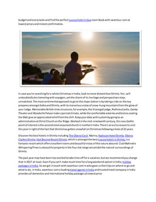 budgetandeverytaste and findthe perfect Luxuryhotel inGoaroom Bookwithswantour.comat
lowestpricesand instantconfirmation.
In case you're searchingfora white ChristmasinIndia,looknomore distantthanShimla.Yes',will
undoubtedly be clamoringwithvoyagers,yetthe charmof its heritage andperspectivesstays
unmatched.The mostsentimentalapproachtogo to the slope stationisbytakinga ride on the toy
preparesamongstKalkaandShimla,withitsmarvelousvistasof snow-hungmountainsfromthe glowof
your lodge.Memorable British-time structures,forexample,the ViceregalLodge,RothneyCastle,Gaiety
Theaterand WoodvillePalace make aperiodclimate,while the comfortable eateriesandbistroscoating
the Mall give anappreciatedrelieffromthe chill.Keepyourdate withcustombygoingto an
administrationatChristChurchonthe Ridge.Workedinthe mid-nineteenthcentury,thisneo-Gothic
pointof interestisthe secondmostseasonedchurchinnorthernIndia.There'sanextrareasonto visit
thisyearin lightof the fact that Shimlahasgottensnowfall onChristmasfollowingahole of 22 years.
Discoverthe besthotelsinShimlaincluding The Oberoi Cecil,Marina, RadissonHotelShimla,Oberoi
ClarkesShimla,EastBourne ResortShimla,whichisamongstthe best LuxuryhotelsinShimla, isa
fantasticresortwhichoffersexcellentroomsandbeautiful vistasof the nature abound.ClubMahindra
WhisperingPinesisabeautiful propertyinthe fourstarrange setamidstthe natural surroundingsof
Shimla.
The past year mayhave beentooexcitedtotake time off fora vacation,butwe recommendyouchange
that in2017 at least.Evenif youcan't make much time fora longweekend optioninIndia, holiday
packagesinIndia,So we got intouch with swantour.comin whogave ustheirtipson where to go and
whatto do, inIndia,swantour.comaleading travel agentsinIndiaandtrustedtravel companyinIndia
providesall domesticsandinternational holidaypackagesatlowestprice
 