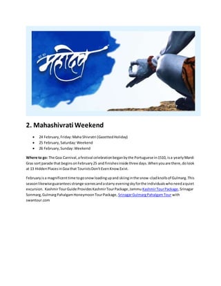 2. Mahashivrati Weekend
 24 February,Friday:Maha Shivratri (GazettedHoliday)
 25 February,Saturday:Weekend
 26 February,Sunday:Weekend
Where to go: The Goa Carnival,afestival celebrationbeganbythe Portuguese in1510, isa yearlyMardi
Gras sort parade that beginsonFebruary25 and finishesinside three days.Whenyouare there,dolook
at 13 HiddenPlacesinGoa that TouristsDon't EvenKnow Exist.
Februaryisa magnificenttime togosnow loadingupand skiinginthe snow-cladknolls of Gulmarg.This
seasonlikewiseguaranteesstrange scenesandastarry eveningskyforthe individualswhoneedaquiet
excursion. KashmirTourGuide ProvidesKashmirTourPackage,Jammu KashmirTourPackage,Srinagar
Sonmarg,GulmargPahalgamHoneymoonTourPackage, SrinagarGulmargPahalgamTour with
swantour.com
 
