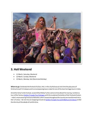 3. Holi Weekend
 11 March, Saturday:Weekend
 12 March, Sunday:Weekend
 13 March, Monday:Holi (RestrictedHoliday)
Where to go: Celebrate the festival of colors,Holi,inthe citythatwasat one time the playarea of
Krishnahimself.Vrindavananditsencompassingtownsmake forone of the bestheritage toursinIndia.
Amidthe VelasTurtle Festival,several OliveRidleyTurtlescome toVelasBeachforrearing. Combinea
tour of the famous GoldenTriangle TourPackages withthe exuberantfestivitiesof Holi festivalof colors
- India’smostamazing Festival celebration,whenstreetsthroughoutthe countryare transformedintoa
Holi of colour. Do not missonstoppingenroute at GoldenTriangle TourwithMathura Vrindavan tofeel
the divinityof the abode of LordKrishna.
 