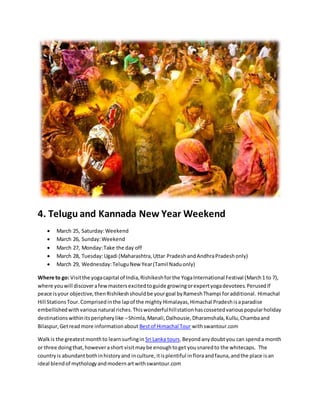 4. Telugu and Kannada New Year Weekend
 March 25, Saturday:Weekend
 March 26, Sunday:Weekend
 March 27, Monday:Take the day off
 March 28, Tuesday:Ugadi (Maharashtra,Uttar PradeshandAndhraPradeshonly)
 March 29, Wednesday:TeluguNew Year(Tamil Naduonly)
Where to go: Visitthe yogacapital of India,Rishikeshforthe YogaInternational Festival (March1 to 7),
where youwill discoverafewmastersexcitedtoguide growingorexpertyogadevotees.PerusedIf
peace isyour objective,thenRishikeshshouldbe yourgoal byRameshThampi foradditional. Himachal
Hill StationsTour.Comprisedinthe lapof the mighty Himalayas,Himachal Pradeshisaparadise
embellishedwithvariousnatural riches.Thiswonderfulhillstationhascossetedvariouspopularholiday
destinationswithinitsperipherylike –Shimla,Manali,Dalhousie,Dharamshala,Kullu,Chambaand
Bilaspur,Getreadmore informationabout Bestof Himachal Tour withswantour.com
Walkis the greatestmonthto learnsurfingin Sri Lanka tours.Beyondanydoubtyou can spenda month
or three doingthat,howeverashort visitmaybe enoughtoget yousnaredto the whitecaps. The
countryis abundantbothinhistoryand inculture,itisplentiful infloraandfauna,andthe place isan
ideal blendof mythologyandmodernartwithswantour.com
 