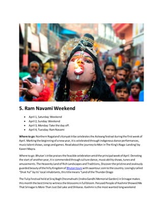 5. Ram Navami Weekend
 April 1, Saturday:Weekend
 April 2, Sunday:Weekend
 April 3, Monday:Take the day off.
 April 4, Tuesday:RamNavami
Where to go: NorthernNagaland'sKonyaktribe celebratesthe Aoleangfestival duringthe firstweekof
April.Markingthe beginningof anewyear,itis celebratedthroughindigenousdance performances,
musictalentshows,songsandgames.Readaboutthe journeytoMon inThe King'sNaga-Landing!by
Kaveri Mayra.
Where to go: Bhutan`stribe praisesthe feasible celebrationamidthe principalweekof April.Denoting
the start of anotheryear,itis commendedthroughculture dance,musicabilityshows,tunesand
amusements. The HeavenlyLandof RichLandscapesandTraditions, Discoverthe pristineandzealously
guardedbeautyof the hillyKingdomof Bhutantours withswantour.comtothe country.Lovinglycalled
“Druk Yul” byits' local inhabitants,thistitlemeans“Landof the ThunderDrago
The TulipFestival heldatSiraj BaghChesmahsahi (IndiraGandhi Memorial Garden) inSrinagarmakes
thismonththe besttime to witnessthe blossomsinfullbloom.PerusedPeople of KashmirShowedMe
That SrinagarIs More Than Just Dal Lake andShikaras. Kashmiristhe most wanted longweekend
 