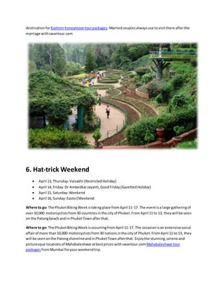 destinationforKashmirhoneymoontourpackages.Marriedcouplesalwaysuse tovisitthere afterthe
marriage withswantour.com
6. Hat-trick Weekend
 April 13, Thursday:Vaisakhi (Restricted Holiday)
 April 14, Friday:Dr AmbedkarJayanti,GoodFriday(GazettedHoliday)
 April 15, Saturday:Weekend
 April 16, Sunday:Easter/Weekend
Where to go: The PhuketBikingWeekistakingplace fromApril 11-17. The eventisa large gatheringof
over10,000 motorcyclistsfrom30 countriesinthe cityof Phuket.FromApril 11 to 13, theywill be seen
on the Patongbeachand in PhuketTownafterthat.
Where to go: The PhuketBikingWeekisoccurringfromApril 11-17. The occasionisan extensivesocial
affairof more than10,000 motorcyclistsfrom30 nationsinthe cityof Phuket.FromApril 11 to 13, they
will be seenonthe PatongshorelineandinPhuketTownafterthat. Enjoythe stunning,serene and
picturesque locationsof Mahabaleshwaratbestprices withswantour.comMahabaleshwartour
packagesfromMumbai foryour weekendtrip.
 