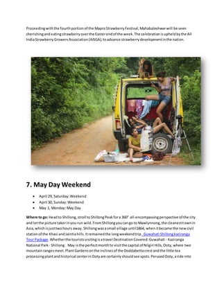 Proceedingwiththe fourthportionof the MaproStrawberryFestival,Mahabaleshwarwill be seen
cherishingandeatingstrawberryoverthe Easterendof the week.The celebrationisupheldbythe All
IndiaStrawberryGrowersAssociation(AISGA),toadvance strawberrydevelopmentinthe nation.
7. May Day Weekend
 April 29, Saturday:Weekend
 April 30, Sunday:Weekend
 May 1, Monday: May Day
Where to go: Headto Shillong,stroll toShillongPeakfora 360° all-encompassingperspective of the city
and letthe picture takerinyou run wild.FromShillongyoucango to Mawlynnong,the cleanesttownin
Asia,whichisjusttwohours away. Shillongwasasmall village until1864, whenitbecame the newcivil
stationof the Khasi andJaintiahills.Itremainedthe longweekendtrip. Guwahati Shillongkaziranga
Tour Package.Whetherthe touristsvisitingisatravel DestinationCovered:Guwahati - Kaziranga
National Park - Shillong. May isthe perfectmonthto visitthe capital of Nilgiri Hills,Ooty,where two
mountainrangesmeet.PlantGardensonthe inclinesof the Doddabettacrestandthe little tea
processingplantandhistorical centerinOotyare certainlyshouldsee spots.PerusedOoty,aride into
 