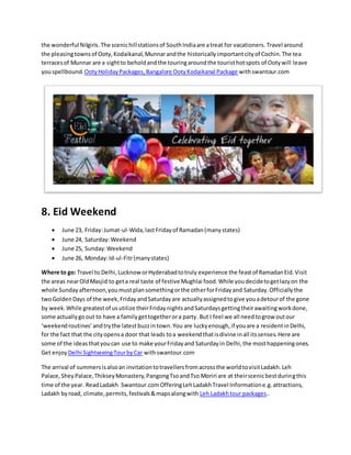 the wonderful Nilgiris. The scenichillstationsof SouthIndiaare atreat for vacationers. Travel around
the pleasingtownsof Ooty,Kodaikanal,Munnarandthe historicallyimportantcityof Cochin.The tea
terracesof Munnar are a sightto beholdandthe touringaroundthe touristhotspots of Ootywill leave
youspellbound. OotyHolidayPackages,Bangalore OotyKodaikanal Package withswantour.com
8. Eid Weekend
 June 23, Friday:Jumat-ul-Wida,lastFridayof Ramadan(manystates)
 June 24, Saturday:Weekend
 June 25, Sunday:Weekend
 June 26, Monday:Id-ul-Fitr(manystates)
Where to go: Travel to Delhi,LucknoworHyderabadtotruly experience the feastof RamadanEid.Visit
the areas nearOldMasjid to geta real taste of festive Mughlai food.While youdecidetogetlazyon the
whole Sundayafternoon,youmustplansomethingorthe otherforFridayand Saturday.Officiallythe
twoGoldenDays of the week,FridayandSaturdayare actuallyassignedtogive youadetourof the gone
by week.While greatestof usutilize theirFridaynightsandSaturdaysgettingtheirawaitingworkdone,
some actuallygoout to have a familygettogetherora party. But I feel we all needtogrow outour
‘weekendroutines’andtrythe latestbuzzintown.You are luckyenough,if youare a residentinDelhi,
for the fact that the cityopensa door that leads toa weekendthatisdivine inall itssenses.Here are
some of the ideasthatyoucan use to make yourFridayand Saturdayin Delhi,the mosthappeningones.
Get enjoy Delhi SightseeingTourbyCar withswantour.com
The arrival of summersisalsoan invitationtotravellersfromacrossthe worldtovisitLadakh.Leh
Palace,SheyPalace,ThikseyMonastery,PangongTsoandTso Moriri are at theirscenicbestduringthis
time of the year. ReadLadakh Swantour.comOfferingLehLadakhTravel Informatione.g.attractions,
Ladakh byroad, climate,permits,festivals&mapsalongwith Leh Ladakhtour packages..
 