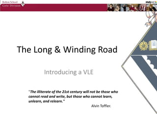The Long & Winding Road Introducing a VLE &quot;The illiterate of the 21st century will not be those who cannot read and write, but those who cannot learn, unlearn, and relearn.&quot;  Alvin Toffler. 